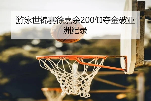 游泳世锦赛徐嘉余200仰夺金破亚洲纪录